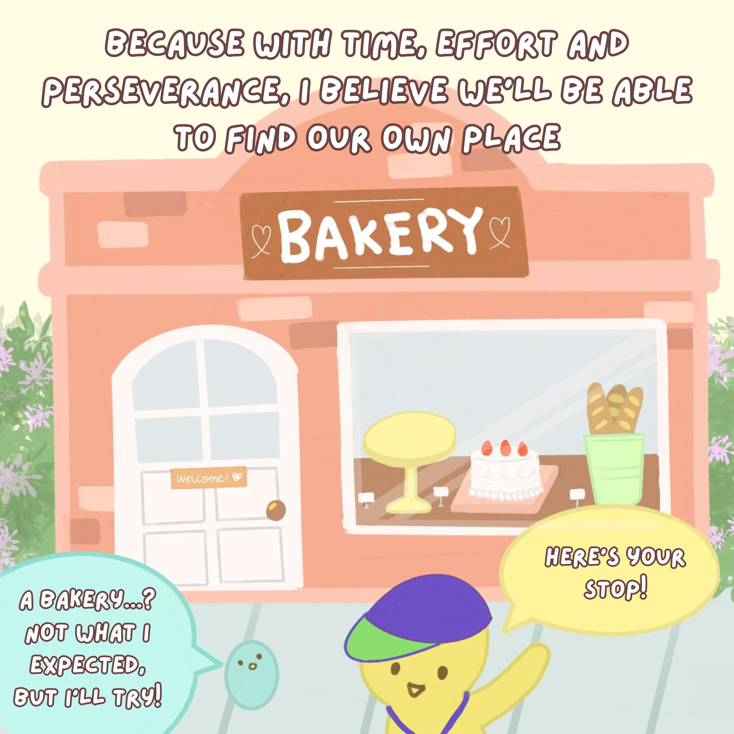 Because with time, effort, and perseverance, I believe we'll be able to find our own place. The egg says: "A bakery> Not what I expected, but I'll try!" A bakery is in front of it.