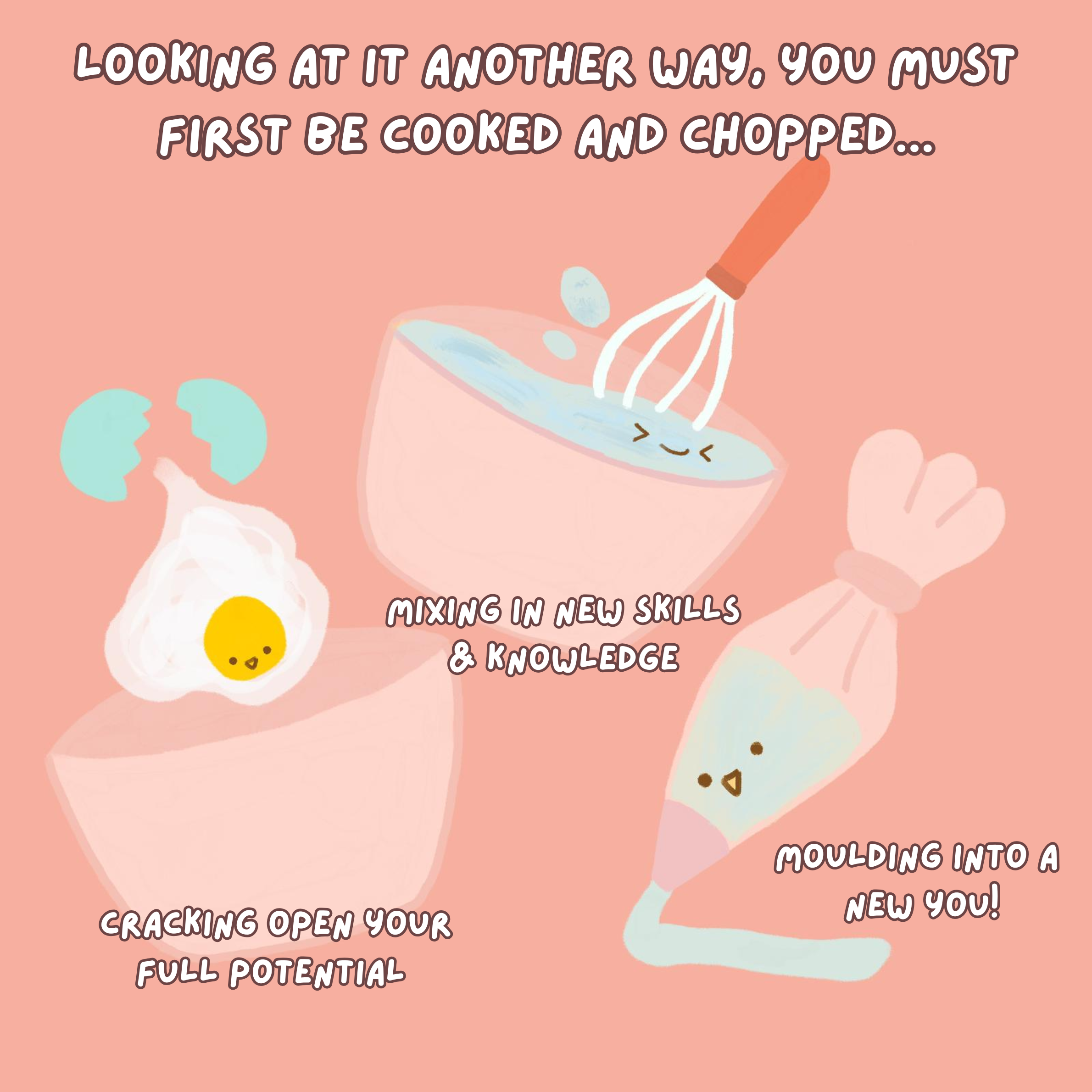 Looking at it another way, you must first be cooked and chopped. The egg is being cooked - cracking open your full potential, mixing in new skills and knowledge, and moulding into a new you.