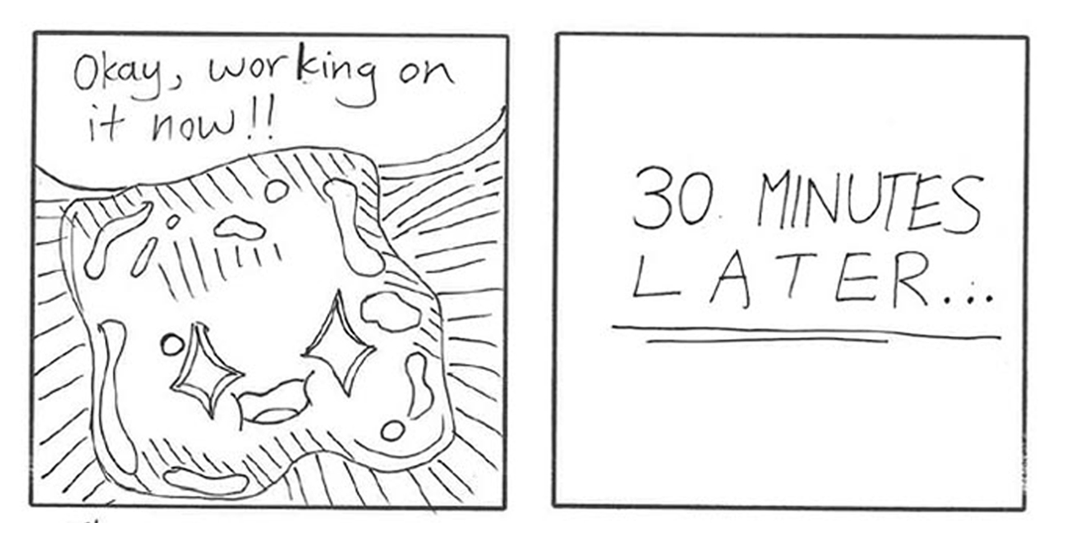 Two-panel sketch: smiling blob says Okay, working on it now!!; next panel reads 30. MINUTES LATER...