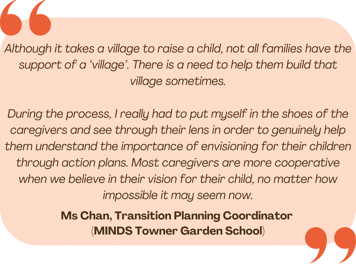 Quote by Ms Chan, Transition Planning Coordinator at MINDS Towner Garden School. "Although it takes a village to raise a child, not all families have that support of a 'village'. There is a need to help them build that village sometimes. During the process, I really had to put myself in the shoes of the caregivers and see through their lens in order to genuinely help them understand the importance of envisioning for their children through action plans. Most caregivers are more cooperative when we believe in their vision for their child, no matter how impossible it may seem now."
